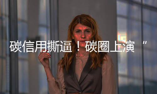 碳信用撕逼!碳圈上演“甄嬛传”!
