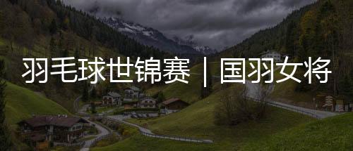 羽毛球世锦赛|国羽女将悉数晋级