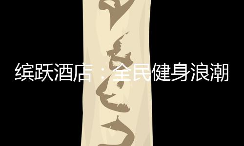 缤跃酒店:全民健身浪潮与酒店投资如何结合?