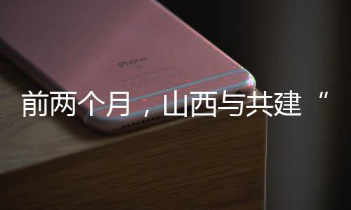 前两个月,山西与共建“一带一路”国家进出口同比增长36.2%