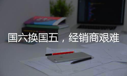 国六换国五,经销商艰难之中辞旧迎新