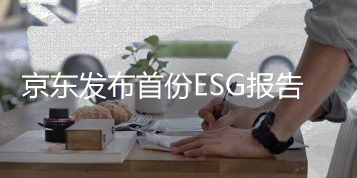 京东发布首份ESG报告及减碳宣言,数智化社会供应链持续创造价值