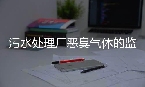 污水处理厂恶臭气体的监测和治理会用到哪些传感器?
