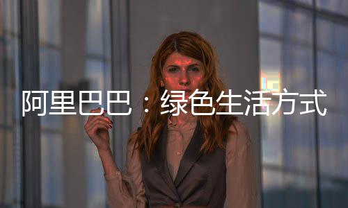 阿里巴巴:绿色生活方式的流行,需要一些“推动”